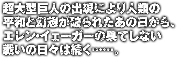 超大型巨人の出現により人類の平和と幻想が破られたあの日から、エレン・イェーガーの果てしない戦いの日々は続く……。
