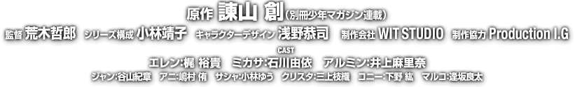 原作：諫山 創（別冊少年マガジン連載）/ 監督：荒木哲郎 / シリーズ構成：小林靖子 / キャラクターデザイン：浅野恭司 / 制作会社：WIT STUDIO / 制作協力：Production I.G 【CAST】エレン：梶 裕貴 / ミカサ：石川由依 / アルミン：井上麻里奈 / ジャン：谷山紀章 / アニ：嶋村 侑 / サシャ：小林ゆう / クリスタ：三上枝織 / コニー：下野 紘 / マルコ：逢坂良太