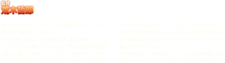 ≪監督　荒木哲郎≫自分もかねてから大ファンだった「進撃の巨人」のアニメ化に携われて光栄に思っています。皆さん同様、自分もこの世界観に痺れ、絵に興奮し、キャラクターのセリフに心奮わせました。そして僕は、読みながら自分で勝手に頭の中で動きをつけ、色をつけ、曲を当てて、それに勝手に陶酔しました。これがまた、超いいのです。『この頭ん中のやつ、みんなに見せたい！』と思い、それを光栄なことに、仕事でやらせて頂けることになりました。具現化するまでには様々な難関がありますが、あの日浮かんだ「良いフィルム」の像を、自分は信じています。人の本質に鋭い刃を突きつけつつ、さらに血沸き肉踊る、最高のエンターテイメントにしたいと思っています。頑張ります！