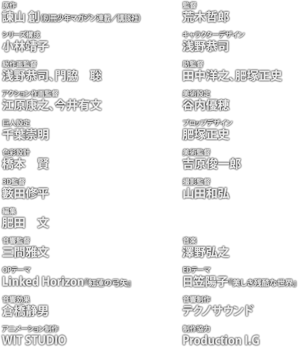 原作：諫山 創（別冊少年マガジン連載／講談社） / 監督：荒木哲郎 / シリーズ構成：小林靖子 / キャラクターデザイン：浅野恭司 / 総作画監督：浅野恭司、門脇　聡 / 助監督：田中洋之、肥塚正史 / アクション作画監督：江原康之、今井有文 / 美術設定：谷内優穂 / 巨人設定：千葉崇明 / プロップデザイン：肥塚正史 / 色彩設計：橋本　賢　 / 美術監督：吉原俊一郎 / 3D監督：籔田修平 / 撮影監督：山田和弘 / 編集：肥田　文 / 音響監督：三間雅文 / 音楽：澤野弘之 / OPテーマ：Linked Horizon『紅蓮の弓矢』 / EDテーマ：日笠陽子『美しき残酷な世界』 / 音響効果：倉橋静男 / 音響制作：テクノサウンド / アニメーション制作：WIT STUDIO / 制作協力：Production I.G