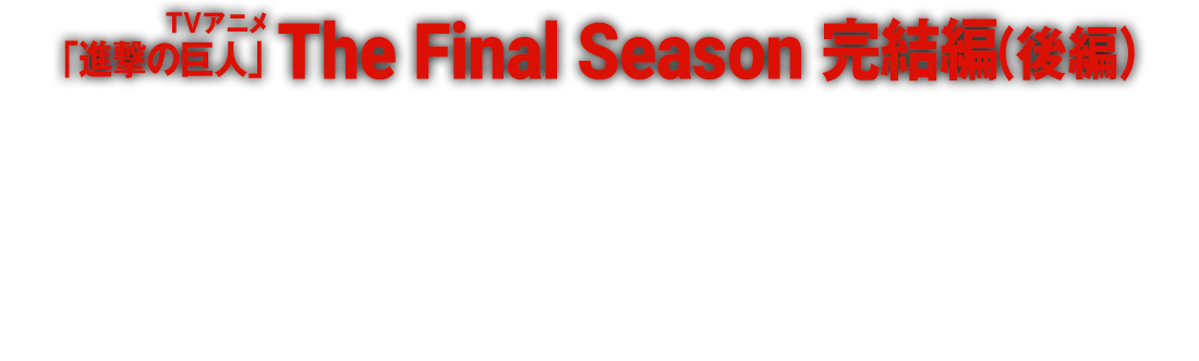 TVアニメ「進撃の巨人」 The Final Season完結編（後編）
                                             NHK総合にて2023年11月4日（土）24時より85分スペシャル放送！
                                           