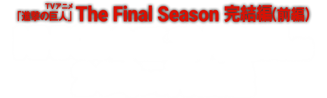 TVアニメ「進撃の巨人」The Final Season完結編（前編）
                                             NHK総合にて2023年10月28日（土）24時より再放送！
                                           